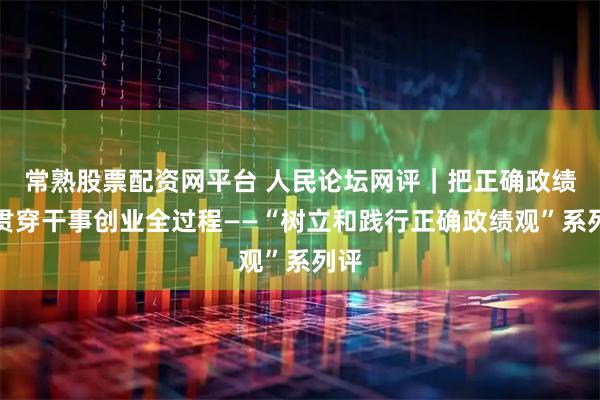 常熟股票配资网平台 人民论坛网评｜把正确政绩观贯穿干事创业全过程——“树立和践行正确政绩观”系列评