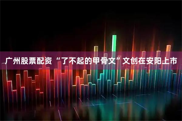 广州股票配资 “了不起的甲骨文”文创在安阳上市