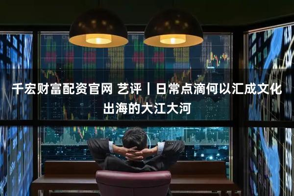 千宏财富配资官网 艺评｜日常点滴何以汇成文化出海的大江大河