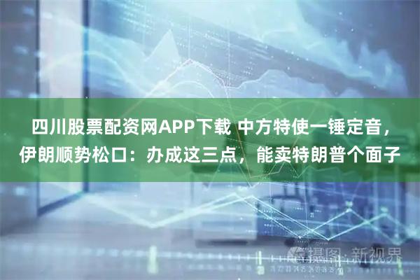 四川股票配资网APP下载 中方特使一锤定音，伊朗顺势松口：办成这三点，能卖特朗普个面子