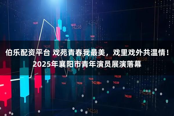 伯乐配资平台 戏苑青春我最美，戏里戏外共温情！2025年襄阳市青年演员展演落幕