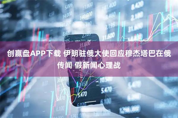 创赢盘APP下载 伊朗驻俄大使回应穆杰塔巴在俄传闻 假新闻心理战