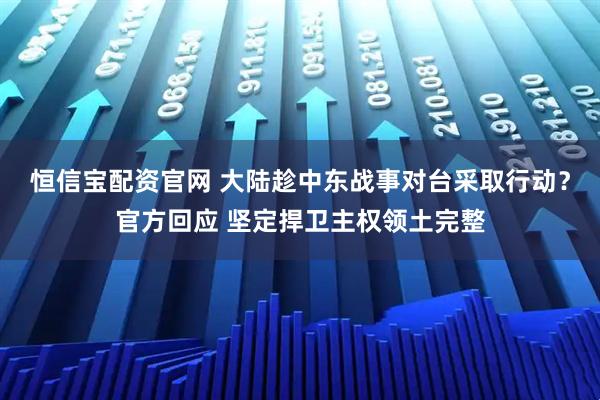 恒信宝配资官网 大陆趁中东战事对台采取行动？官方回应 坚定捍卫主权领土完整