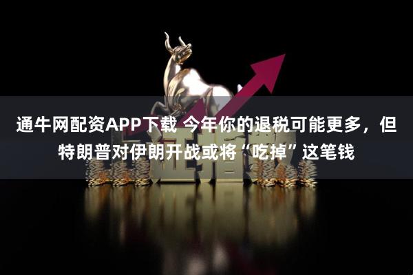 通牛网配资APP下载 今年你的退税可能更多，但特朗普对伊朗开战或将“吃掉”这笔钱