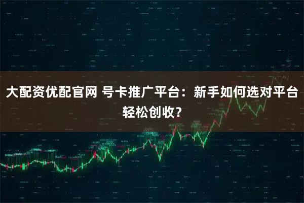 大配资优配官网 号卡推广平台：新手如何选对平台轻松创收？