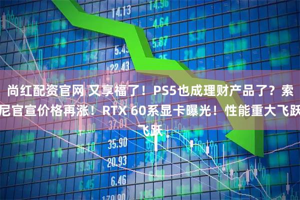 尚红配资官网 又享福了！PS5也成理财产品了？索尼官宣价格再涨！RTX 60系显卡曝光！性能重大飞跃