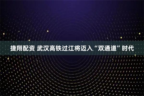 捷翔配资 武汉高铁过江将迈入“双通道”时代