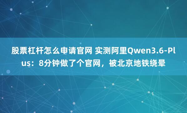 股票杠杆怎么申请官网 实测阿里Qwen3.6-Plus：8分钟做了个官网，被北京地铁绕晕