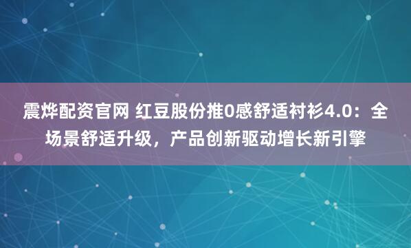 震烨配资官网 红豆股份推0感舒适衬衫4.0：全场景舒适升级，产品创新驱动增长新引擎