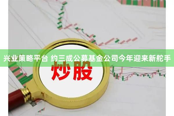 兴业策略平台 约三成公募基金公司今年迎来新舵手