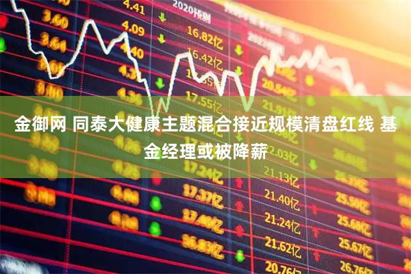 金御网 同泰大健康主题混合接近规模清盘红线 基金经理或被降薪