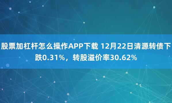 股票加杠杆怎么操作APP下载 12月22日清源转债下跌0.31%，转股溢价率30.62%