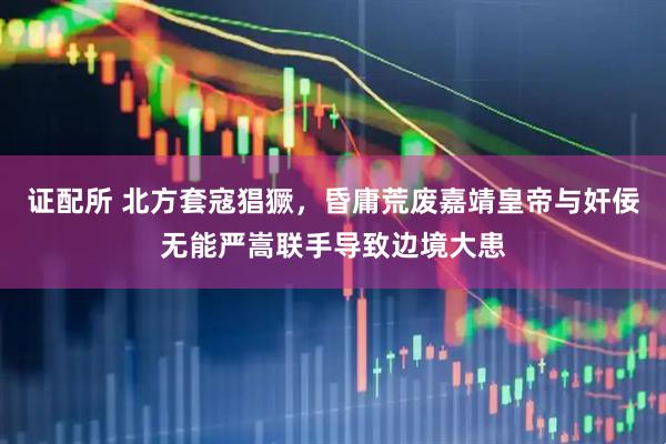 证配所 北方套寇猖獗,昏庸荒废嘉靖皇帝与奸佞无能严嵩联手导致边境大患