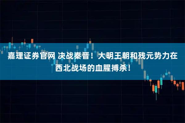 嘉理证券官网 决战秦晋！大明王朝和残元势力在西北战场的血腥搏杀！