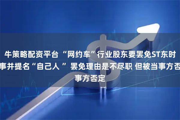 牛策略配资平台 “网约车”行业股东要罢免ST东时董事并提名“自己人 ” 罢免理由是不尽职 但被当事方否定
