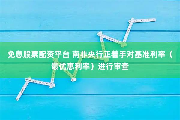 免息股票配资平台 南非央行正着手对基准利率（最优惠利率）进行审查