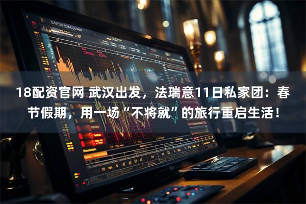 18配资官网 武汉出发，法瑞意11日私家团：春节假期，用一场“不将就”的旅行重启生活！