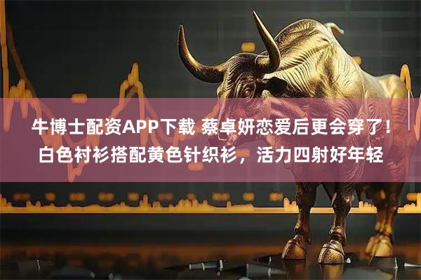 牛博士配资APP下载 蔡卓妍恋爱后更会穿了！白色衬衫搭配黄色针织衫，活力四射好年轻