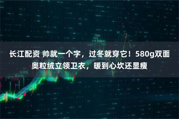 长江配资 帅就一个字，过冬就穿它！580g双面奥粒绒立领卫衣，暖到心坎还显瘦