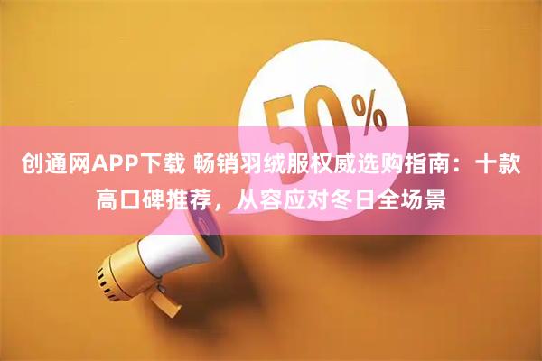 创通网APP下载 畅销羽绒服权威选购指南：十款高口碑推荐，从容应对冬日全场景