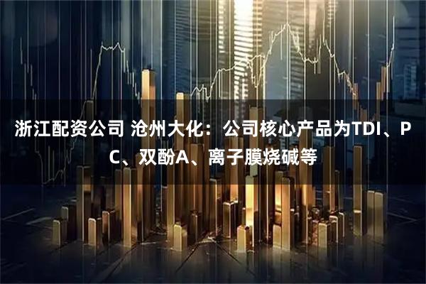 浙江配资公司 沧州大化：公司核心产品为TDI、PC、双酚A、离子膜烧碱等