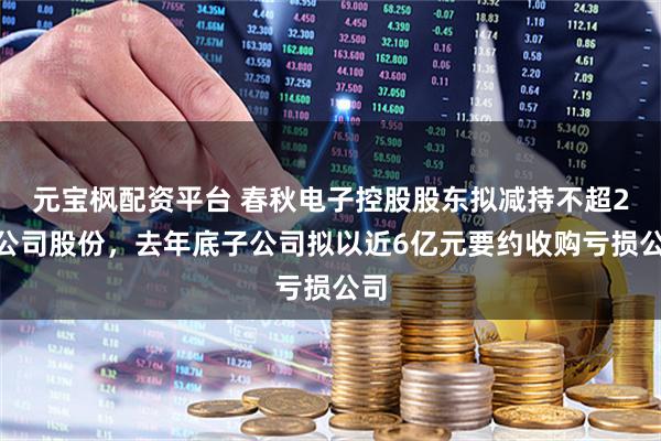 元宝枫配资平台 春秋电子控股股东拟减持不超2%公司股份，去年底子公司拟以近6亿元要约收购亏损公司