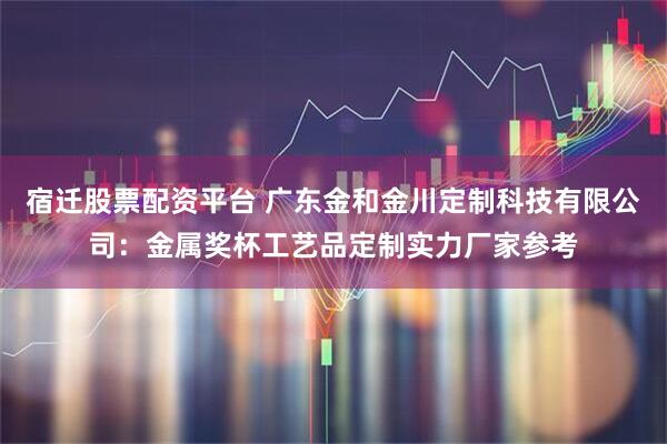 宿迁股票配资平台 广东金和金川定制科技有限公司：金属奖杯工艺品定制实力厂家参考