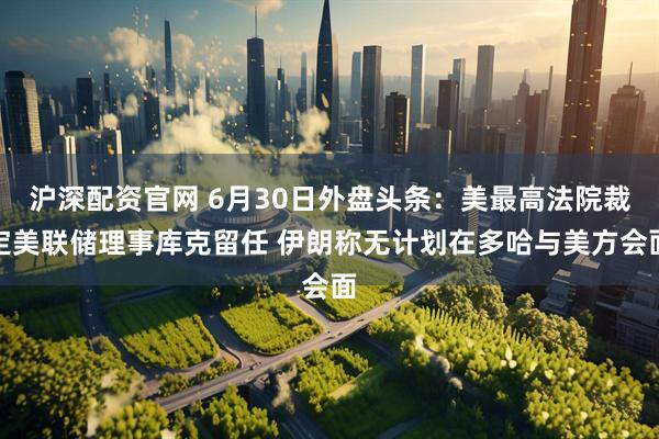 沪深配资官网 6月30日外盘头条:美最高法院裁定美联储理事库克留任 伊朗称无计划在多哈与美方会面