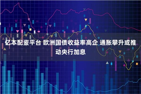 亿本配资平台 欧洲国债收益率高企 通胀攀升或推动央行加息